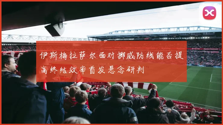 伊斯梅拉萨尔面对挪威防线能否提高终结效率首发悬念研判
