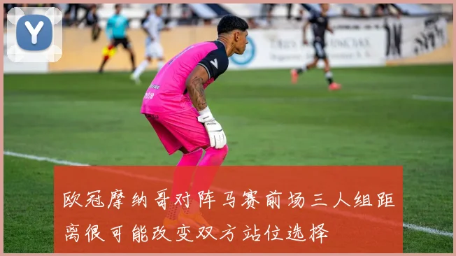欧冠摩纳哥对阵马赛前场三人组距离很可能改变双方站位选择