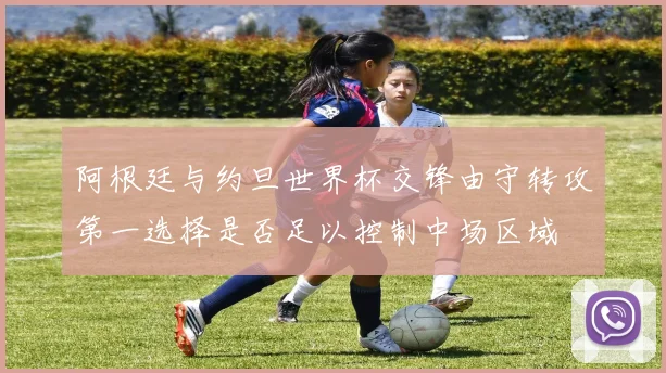 阿根廷与约旦世界杯交锋由守转攻第一选择是否足以控制中场区域